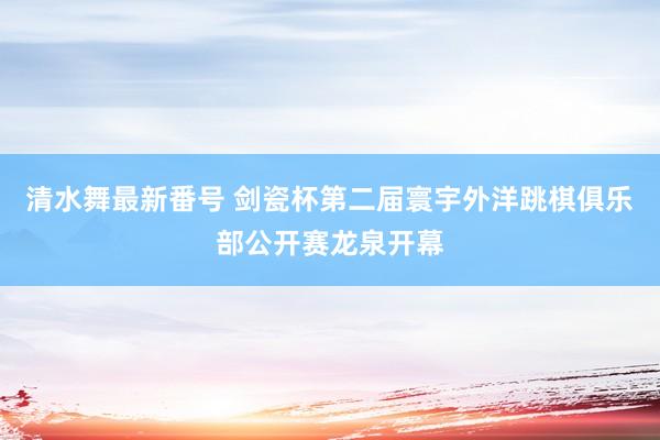 清水舞最新番号 剑瓷杯第二届寰宇外洋跳棋俱乐部公开赛龙泉开幕