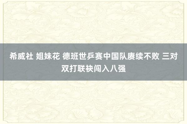 希威社 姐妹花 德班世乒赛中国队赓续不败 三对双打联袂闯入八强