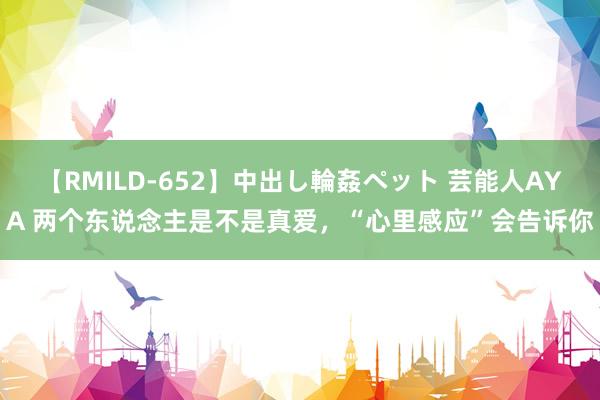 【RMILD-652】中出し輪姦ペット 芸能人AYA 两个东说念主是不是真爱，“心里感应”会告诉你