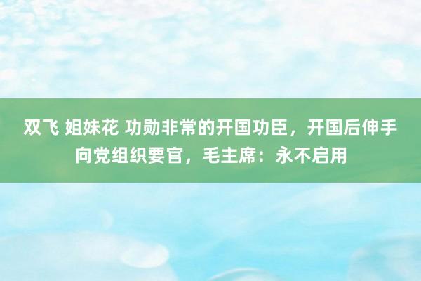 双飞 姐妹花 功勋非常的开国功臣，开国后伸手向党组织要官，毛主席：永不启用