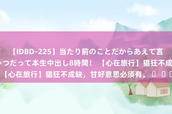 【IDBD-225】当たり前のことだからあえて言わなかったけど…IPはいつだって本生中出し8時間！ 【心在旅行】猖狂不成缺，甘好意思必须有。 ​ ​​​