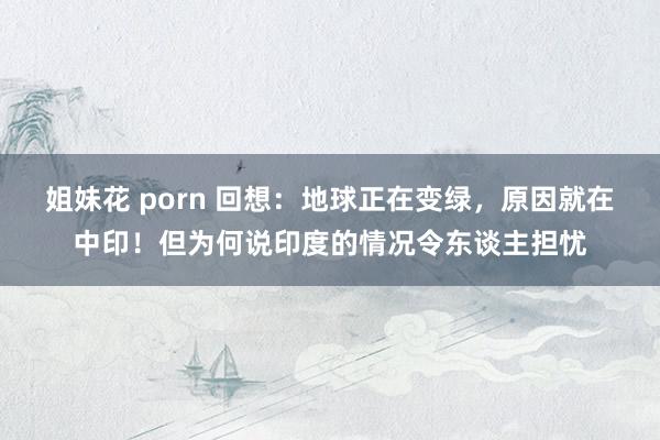 姐妹花 porn 回想：地球正在变绿，原因就在中印！但为何说印度的情况令东谈主担忧