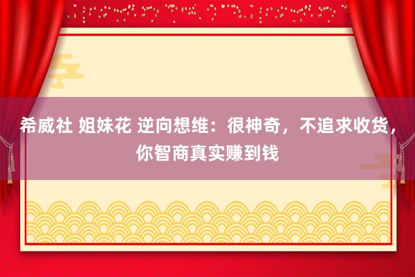 希威社 姐妹花 逆向想维：很神奇，不追求收货，你智商真实赚到钱