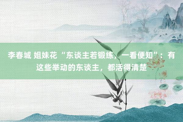 李春城 姐妹花 “东谈主若锻练，一看便知”：有这些举动的东谈主，都活得清楚