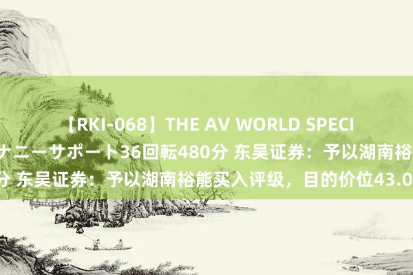 【RKI-068】THE AV WORLD SPECIAL あなただけに 最高のオナニーサポート36回転480分 东吴证券：予以湖南裕能买入评级，目的价位43.0元