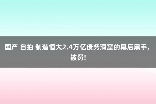 国产 自拍 制造恒大2.4万亿债务洞窟的幕后黑手, 被罚!