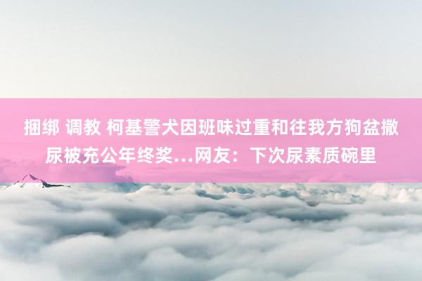 捆绑 调教 柯基警犬因班味过重和往我方狗盆撒尿被充公年终奖…