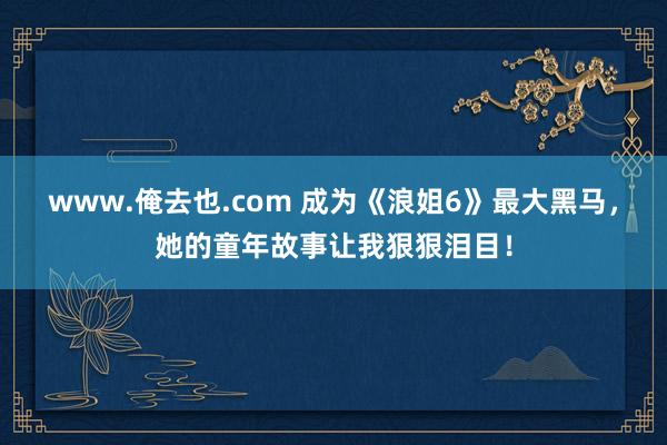 www.俺去也.com 成为《浪姐6》最大黑马，她的童年故事