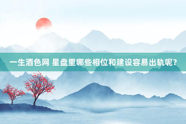 一生酒色网 星盘里哪些相位和建设容易出轨呢？